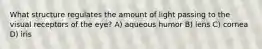 What structure regulates the amount of light passing to the visual receptors of the eye? A) aqueous humor B) lens C) cornea D) iris