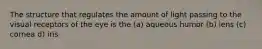 The structure that regulates the amount of light passing to the visual receptors of the eye is the (a) aqueous humor (b) lens (c) cornea d) iris