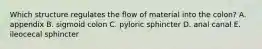 Which structure regulates the flow of material into the colon? A. appendix B. sigmoid colon C. pyloric sphincter D. anal canal E. ileocecal sphincter