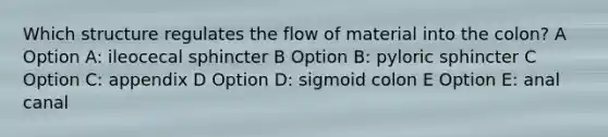 Which structure regulates the flow of material into the colon? A Option A: ileocecal sphincter B Option B: pyloric sphincter C Option C: appendix D Option D: sigmoid colon E Option E: anal canal