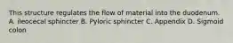 This structure regulates the flow of material into the duodenum. A. ileocecal sphincter B. Pyloric sphincter C. Appendix D. Sigmoid colon