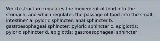 Which structure regulates the movement of food into the stomach, and which regulates the passage of food into the small intestine? a. pyloric sphincter; anal sphincter b. gastroesophageal sphincter; pyloric sphincter c. epiglottis; pyloric sphincter d. epiglottis; gastroesophageal sphincter