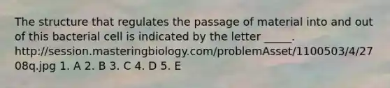 The structure that regulates the passage of material into and out of this bacterial cell is indicated by the letter _____. http://session.masteringbiology.com/problemAsset/1100503/4/2708q.jpg 1. A 2. B 3. C 4. D 5. E