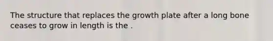 The structure that replaces the growth plate after a long bone ceases to grow in length is the .