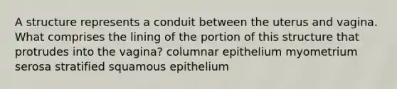 A structure represents a conduit between the uterus and vagina. What comprises the lining of the portion of this structure that protrudes into the vagina? columnar epithelium myometrium serosa stratified squamous epithelium