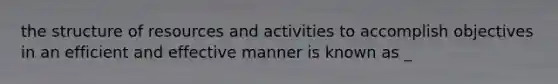 the structure of resources and activities to accomplish objectives in an efficient and effective manner is known as _