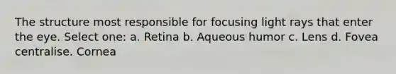 The structure most responsible for focusing light rays that enter the eye. Select one: a. Retina b. Aqueous humor c. Lens d. Fovea centralise. Cornea