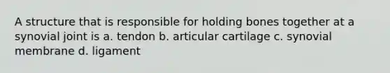 A structure that is responsible for holding bones together at a synovial joint is a. tendon b. articular cartilage c. synovial membrane d. ligament