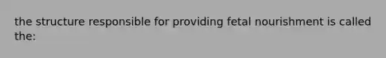 the structure responsible for providing fetal nourishment is called the: