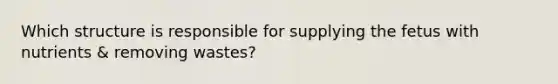 Which structure is responsible for supplying the fetus with nutrients & removing wastes?