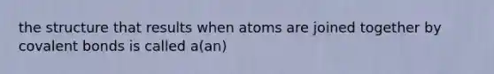 the structure that results when atoms are joined together by covalent bonds is called a(an)