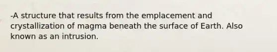-A structure that results from the emplacement and crystallization of magma beneath the surface of Earth. Also known as an intrusion.