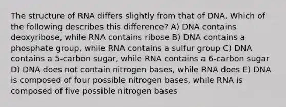 The structure of RNA differs slightly from that of DNA. Which of the following describes this difference? A) DNA contains deoxyribose, while RNA contains ribose B) DNA contains a phosphate group, while RNA contains a sulfur group C) DNA contains a 5-carbon sugar, while RNA contains a 6-carbon sugar D) DNA does not contain nitrogen bases, while RNA does E) DNA is composed of four possible nitrogen bases, while RNA is composed of five possible nitrogen bases