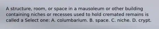 A structure, room, or space in a mausoleum or other building containing niches or recesses used to hold cremated remains is called a Select one: A. columbarium. B. space. C. niche. D. crypt.