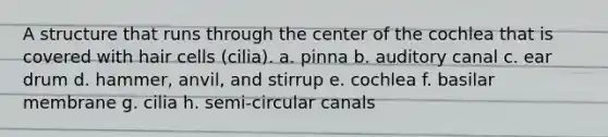 A structure that runs through the center of the cochlea that is covered with hair cells (cilia). a. pinna b. auditory canal c. ear drum d. hammer, anvil, and stirrup e. cochlea f. basilar membrane g. cilia h. semi-circular canals