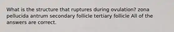 What is the structure that ruptures during ovulation? zona pellucida antrum secondary follicle tertiary follicle All of the answers are correct.