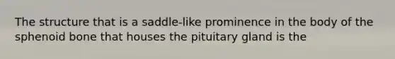 The structure that is a saddle-like prominence in the body of the sphenoid bone that houses the pituitary gland is the