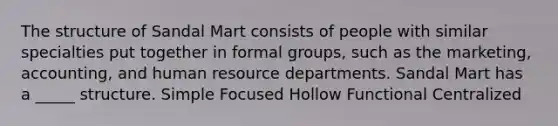 The structure of Sandal Mart consists of people with similar specialties put together in formal groups, such as the marketing, accounting, and human resource departments. Sandal Mart has a _____ structure. Simple Focused Hollow Functional Centralized