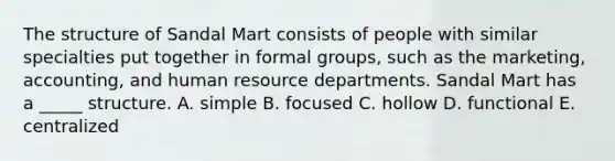 The structure of Sandal Mart consists of people with similar specialties put together in formal groups, such as the marketing, accounting, and human resource departments. Sandal Mart has a _____ structure. A. simple B. focused C. hollow D. functional E. centralized