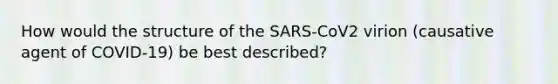 How would the structure of the SARS-CoV2 virion (causative agent of COVID-19) be best described?