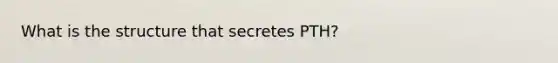 What is the structure that secretes PTH?