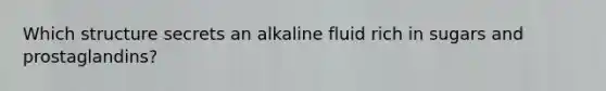 Which structure secrets an alkaline fluid rich in sugars and prostaglandins?