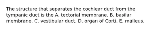 The structure that separates the cochlear duct from the tympanic duct is the A. tectorial membrane. B. basilar membrane. C. vestibular duct. D. organ of Corti. E. malleus.