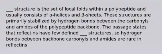 ___ structure is the set of local folds within a polypeptide and usually consists of α-helices and β-sheets. These structures are primarily stabilized by hydrogen bonds between the carbonyls and amides of the polypeptide backbone. The passage states that reflectins have few defined ___ structures, so hydrogen bonds between backbone carbonyls and amides are rare in reflectins