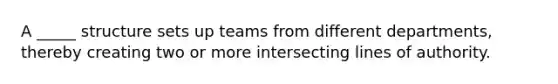 A _____ structure sets up teams from different departments, thereby creating two or more intersecting lines of authority.