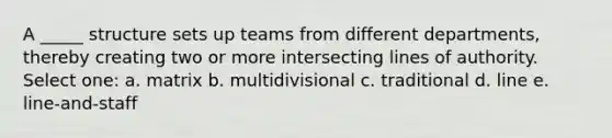 A _____ structure sets up teams from different departments, thereby creating two or more intersecting lines of authority. Select one: a. matrix b. multidivisional c. traditional d. line e. line-and-staff