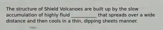 The structure of Shield Volcanoes are built up by the slow accumulation of highly fluid ___________ that spreads over a wide distance and then cools in a thin, dipping sheets manner.