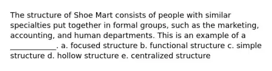 The structure of Shoe Mart consists of people with similar specialties put together in formal groups, such as the marketing, accounting, and human departments. This is an example of a ____________. a. focused structure b. functional structure c. simple structure d. hollow structure e. centralized structure