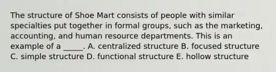 The structure of Shoe Mart consists of people with similar specialties put together in formal groups, such as the marketing, accounting, and human resource departments. This is an example of a _____. A. centralized structure B. focused structure C. simple structure D. functional structure E. hollow structure