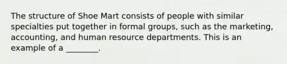 The structure of Shoe Mart consists of people with similar specialties put together in formal groups, such as the marketing, accounting, and human resource departments. This is an example of a ________.