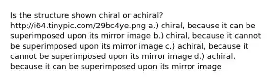 Is the structure shown chiral or achiral? http:/i64.tinypic.com/29bc4ye.png a.) chiral, because it can be superimposed upon its mirror image b.) chiral, because it cannot be superimposed upon its mirror image c.) achiral, because it cannot be superimposed upon its mirror image d.) achiral, because it can be superimposed upon its mirror image