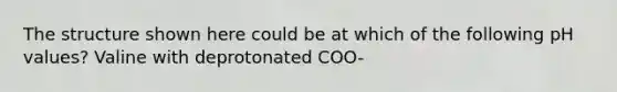 The structure shown here could be at which of the following pH values? Valine with deprotonated COO-