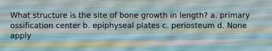 What structure is the site of bone growth in length? a. primary ossification center b. epiphyseal plates c. periosteum d. None apply