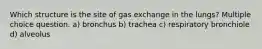 Which structure is the site of gas exchange in the lungs? Multiple choice question. a) bronchus b) trachea c) respiratory bronchiole d) alveolus