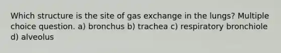 Which structure is the site of gas exchange in the lungs? Multiple choice question. a) bronchus b) trachea c) respiratory bronchiole d) alveolus