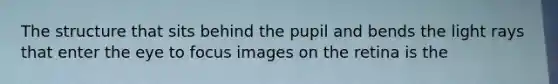 The structure that sits behind the pupil and bends the light rays that enter the eye to focus images on the retina is the