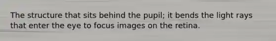 The structure that sits behind the pupil; it bends the light rays that enter the eye to focus images on the retina.