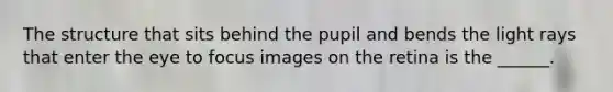 The structure that sits behind the pupil and bends the light rays that enter the eye to focus images on the retina is the ______.