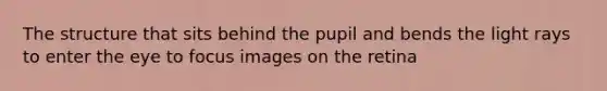 The structure that sits behind the pupil and bends the light rays to enter the eye to focus images on the retina