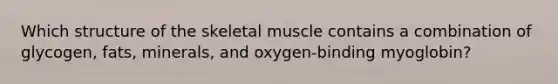 Which structure of the skeletal muscle contains a combination of glycogen, fats, minerals, and oxygen-binding myoglobin?