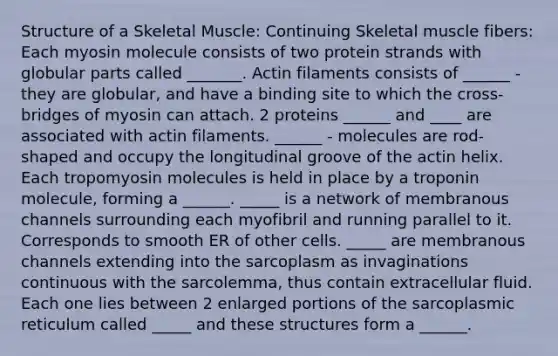 Structure of a Skeletal Muscle: Continuing Skeletal muscle fibers: Each myosin molecule consists of two protein strands with globular parts called _______. Actin filaments consists of ______ - they are globular, and have a binding site to which the cross-bridges of myosin can attach. 2 proteins ______ and ____ are associated with actin filaments. ______ - molecules are rod-shaped and occupy the longitudinal groove of the actin helix. Each tropomyosin molecules is held in place by a troponin molecule, forming a ______. _____ is a network of membranous channels surrounding each myofibril and running parallel to it. Corresponds to smooth ER of other cells. _____ are membranous channels extending into the sarcoplasm as invaginations continuous with the sarcolemma, thus contain extracellular fluid. Each one lies between 2 enlarged portions of the sarcoplasmic reticulum called _____ and these structures form a ______.