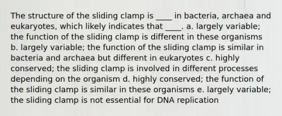 The structure of the sliding clamp is ____ in bacteria, archaea and eukaryotes, which likely indicates that ____. a. largely variable; the function of the sliding clamp is different in these organisms b. largely variable; the function of the sliding clamp is similar in bacteria and archaea but different in eukaryotes c. highly conserved; the sliding clamp is involved in different processes depending on the organism d. highly conserved; the function of the sliding clamp is similar in these organisms e. largely variable; the sliding clamp is not essential for DNA replication