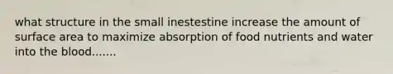 what structure in the small inestestine increase the amount of surface area to maximize absorption of food nutrients and water into the blood.......