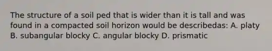 The structure of a soil ped that is wider than it is tall and was found in a compacted soil horizon would be describedas: A. platy B. subangular blocky C. angular blocky D. prismatic