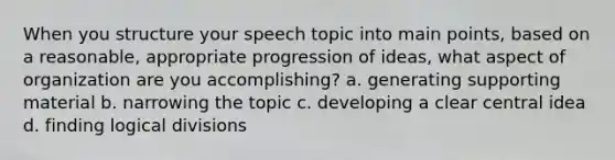 When you structure your speech topic into main points, based on a reasonable, appropriate progression of ideas, what aspect of organization are you accomplishing? a. generating supporting material b. narrowing the topic c. developing a clear central idea d. finding logical divisions