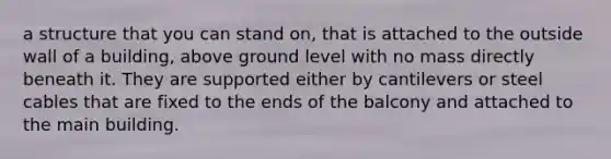 a structure that you can stand on, that is attached to the outside wall of a building, above ground level with no mass directly beneath it. They are supported either by cantilevers or steel cables that are fixed to the ends of the balcony and attached to the main building.